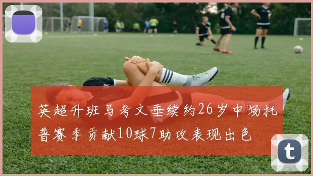 英超升班马考文垂续约26岁中场托普赛季贡献10球7助攻表现出色