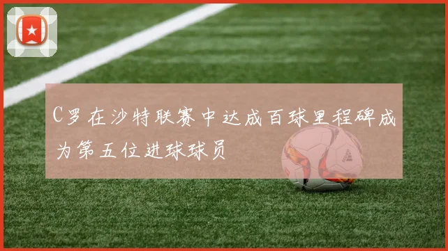 C罗在沙特联赛中达成百球里程碑成为第五位进球球员