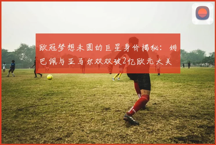 欧冠梦想未圆的巨星身价揭秘：姆巴佩与亚马尔双双破2亿欧元大关