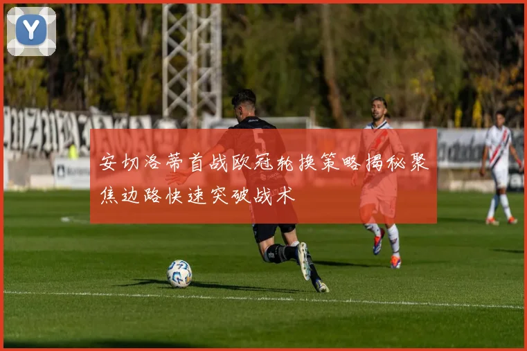 安切洛蒂首战欧冠轮换策略揭秘聚焦边路快速突破战术