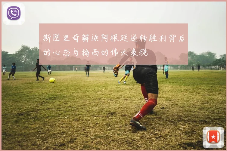 斯图里奇解读阿根廷逆转胜利背后的心态与梅西的伟大表现