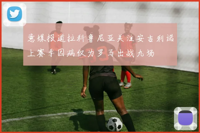 意媒报道拉科鲁尼亚关注安吉利诺上赛季因病仅为罗马出战九场