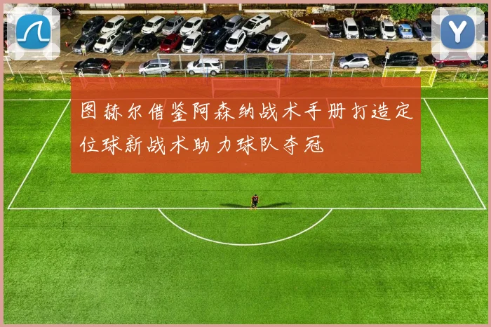 图赫尔借鉴阿森纳战术手册打造定位球新战术助力球队夺冠