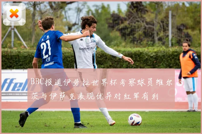 BBC报道伊劳拉世界杯考察球员维尔茨与伊萨克表现优异对红军有利