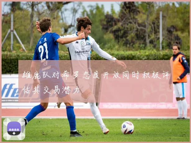 雄鹿队对希罗态度开放同时积极评估其交易潜力