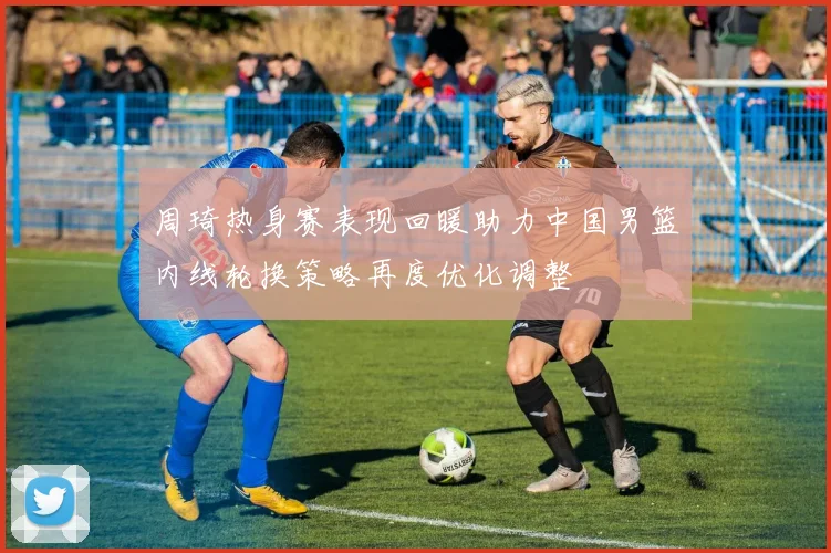 周琦热身赛表现回暖助力中国男篮内线轮换策略再度优化调整