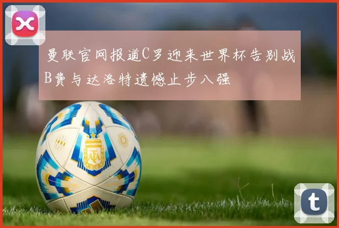 曼联官网报道C罗迎来世界杯告别战B费与达洛特遗憾止步八强