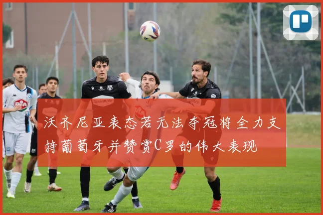 沃齐尼亚表态若无法夺冠将全力支持葡萄牙并赞赏C罗的伟大表现