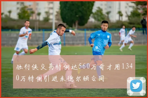 独行侠交易特例达560万奇才用1340万特例引进米德尔顿合同