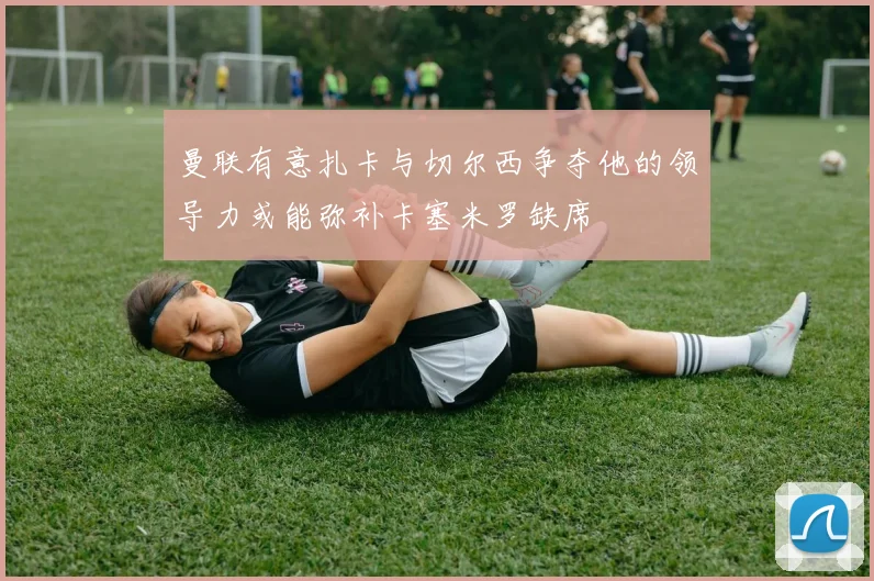 曼联有意扎卡与切尔西争夺他的领导力或能弥补卡塞米罗缺席