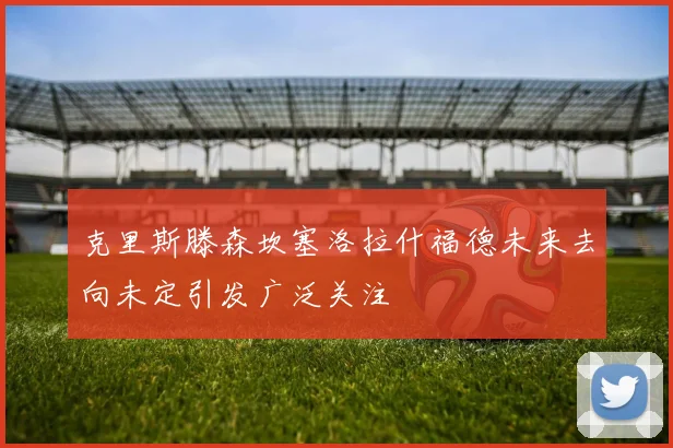 克里斯滕森坎塞洛拉什福德未来去向未定引发广泛关注