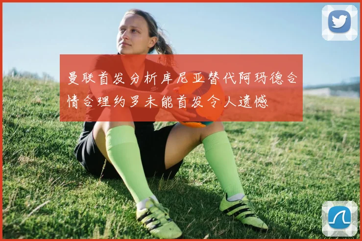 曼联首发分析库尼亚替代阿玛德合情合理约罗未能首发令人遗憾