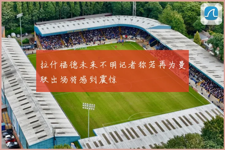 拉什福德未来不明记者称若再为曼联出场将感到震惊