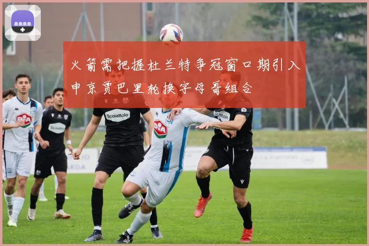火箭需把握杜兰特争冠窗口期引入申京贾巴里轮换字母哥组合