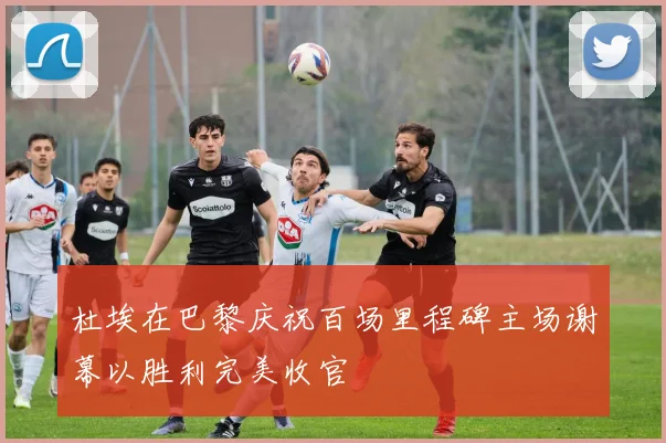 杜埃在巴黎庆祝百场里程碑主场谢幕以胜利完美收官