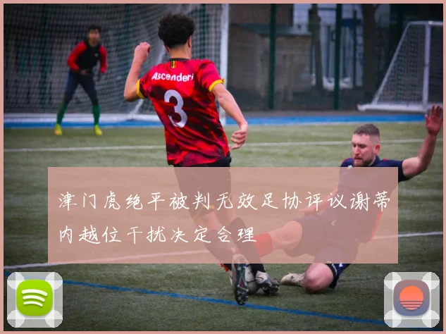 津门虎绝平被判无效足协评议谢蒂内越位干扰决定合理