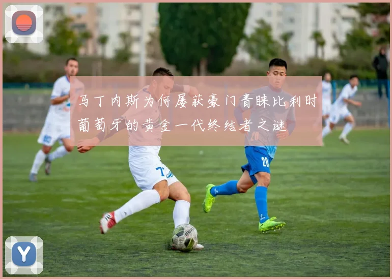 马丁内斯为何屡获豪门青睐比利时葡萄牙的黄金一代终结者之谜