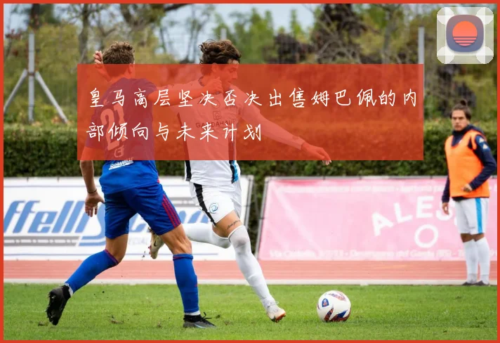 皇马高层坚决否决出售姆巴佩的内部倾向与未来计划